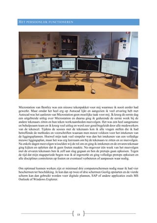 HET PERSOONLIJK FUNCTIONEREN
Microstation van Bentley was een nieuwe tekenpakket voor mij waarmee ik nooit eerder had
gewerkt. Maar omdat het heel erg op Autocad lijkt en aangezien ik veel ervaring heb met
Autocad was het aanleren van Microstation geen moeilijke taak voor mij. Ik kreeg de eerste dag
een uitgebreide uitleg over Microstation en daarna ging ik gedurende de eerste week bij de
andere tekenaars zitten en hun teken werkzaamheden meevolgen. Het was een heel aangename
en behulpzaam team en ik kreeg veel uitleg en werd zeer goed begeleidt door alle medewerkers
van de tekencel. Tijdens de sessies met de tekenaars kon ik alle vragen stellen die ik had
betreffende de methodes en voorschriften waaraan men moest voldoen voor het intekenen van
de liggingsplannen. Hoewel mijn taak veel simpeler was dan het intekenen van een volledige
nieuwe liggingsplan, maar het was erg leerzaam om bij de tekenaars te zitten en ze meevolgen.
Na enkele dagen meevolgen wisselden wij de rol om en ging ik intekenen en de ervaren tekenaar
ging kijken en opletten dat ik geen fouten maakte. Na ongeveer één week van het meevolgen
met de ervaren tekenaars ben ik zelf aan slag gegaan en ben de pretops gaan opkuisen. Tegen
de tijd dat mijn stageperiode begon was ik al ingewerkt en ging volledige pretops opkuisen en
alle disciplines controleren op fouten en eventueel verbeteren of aanpassen waar nodig.
Om optimaal kunnen werken zijn er minimaal drie computerschermen nodig maar ik had vier
beschermen ter beschikking. Je kan dan op twee of drie schermen Geolig opstarten en de vierde
scherm kan dan gebruikt worden voor digitale plannen, SAP of andere applicaties zoals MS
Outlook of Windows Explorer.
13
 