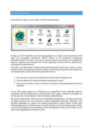 GEOLIG EN GEOLIS
Hieronder een window van de opstart van GIS Controlecentrum:
Geolig is een GIS databank waarin alle liggingsplannen van Eandis worden ingetekend. GIS
staat voor Geographic Information System oftewel in het Nederlands Geografisch
Informatiesysteem. Een GIS is een systeem waarmee gegevens informatie over geografische
objecten, zogeheten geo-informatie kan worden opgeslagen, beheert, bewerkt, geanalyseerd,
geïntegreerd en gepresenteerd.
Een GIS is een operationeel, ondersteunend informatiesysteem (information support system)
waarbij de data een geografische dimensie hebben, zodat deze gerelateerd kunnen worden naar
een bepaalde plek op aarde. Het heeft 3 praktische functies:
1. Het omzetten van grote hoeveelheden topografische data in digitale vorm
2. Het ontwikkelen van relational database management systems
3. Het zorgt voor nieuwe vormen van output uit computers zoals plattegronden, kaarten en
grafieken
In een GIS worden gegevens en informatie over geografische locatie gebonden objecten
vastgelegd. Het kan daarbij gaan om reële objecten, zoals wegen, woningen en leidingen, en
het kan gaan om virtuele objecten zoals bestuurlijke gebiedsindeling.
De tekencel medewerkers tekenen in twee verschillende tekenpakketten. In Geolig wordt er tot
de details getekend met alle bemating en andere belangrijke informatie. Daarnaast word
dezelfde liggingsplan er volgens een schatting ingetekend in Geolis. Daarin worden geen
bemating gezet en het is bedoelt om een overzicht te krijgen van hoe de leidingen lopen. Geolis
is ook een GIS applicatie en een databank waarin alle bestaande situaties en de locaties van de
ingescande liggingsplannen bewaard worden.
14
 