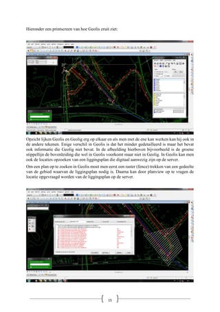 Hieronder een printscreen van hoe Geolis eruit ziet:
Opzicht lijken Geolis en Geolig erg op elkaar en als men met de ene kan werken kan hij ook in
de andere tekenen. Enige verschil in Geolis is dat het minder gedetailleerd is maar het bevat
ook informatie die Geolig niet bevat. In de afbeelding hierboven bijvoorbeeld is de groene
stippellijn de bovenleiding die wel in Geolis voorkomt maar niet in Geolig. In Geolis kan men
ook de locaties opzoeken van een liggingsplan die digitaal aanwezig zijn op de server.
Om een plan op te zoeken in Geolis moet men eerst een raster (fence) trekken van een gedeelte
van de gebied waarvan de liggingsplan nodig is. Daarna kan door planview op te vragen de
locatie opgevraagd worden van de liggingsplan op de server.
15
 