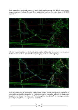 Ieder pretop heeft een unieke nummer. Aan de hand van dat nummer kon ik in de pretop raster
de gewenste pretop inladen door een fence te trekken er omheen. Hieronder de pretop 106210
ingeladen:
Als een pretop ingeladen is dan kon ik de discipline inladen die ik wenste te verbeteren op
fouten. Hieronder de discipline midden spanning ingeladen in dezelfde pretop:
In de afbeelding zijn de leidingen in verschillende kleuren (blauw, rood en bruin) duidelijk te
zien nadat de discipline ingeladen is. Nadat de discipline ingeladen is kon ik beginnen met
opsporen van fouten, verbeteren van fouten, aanpassen van de oude benoemingen met de
nieuwe en verwijderen van ongewenste informatie.
17
 