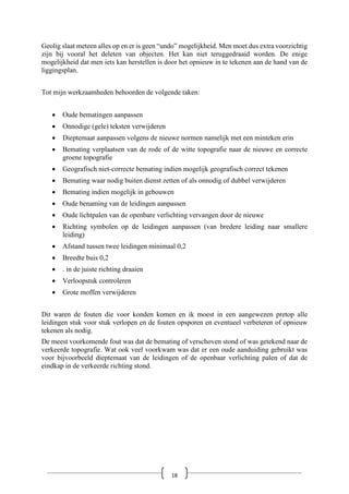 Geolig slaat meteen alles op en er is geen “undo” mogelijkheid. Men moet dus extra voorzichtig
zijn bij vooral het deleten van objecten. Het kan niet teruggedraaid worden. De enige
mogelijkheid dat men iets kan herstellen is door het opnieuw in te tekenen aan de hand van de
liggingsplan.
Tot mijn werkzaamheden behoorden de volgende taken:
• Oude bematingen aanpassen
• Onnodige (gele) teksten verwijderen
• Dieptemaat aanpassen volgens de nieuwe normen namelijk met een minteken erin
• Bemating verplaatsen van de rode of de witte topografie naar de nieuwe en correcte
groene topografie
• Geografisch niet-correcte bemating indien mogelijk geografisch correct tekenen
• Bemating waar nodig buiten dienst zetten of als onnodig of dubbel verwijderen
• Bemating indien mogelijk in gebouwen
• Oude benaming van de leidingen aanpassen
• Oude lichtpalen van de openbare verlichting vervangen door de nieuwe
• Richting symbolen op de leidingen aanpassen (van bredere leiding naar smallere
leiding)
• Afstand tussen twee leidingen minimaal 0,2
• Breedte buis 0,2
• . in de juiste richting draaien
• Verloopstuk controleren
• Grote moffen verwijderen
Dit waren de fouten die voor konden komen en ik moest in een aangewezen pretop alle
leidingen stuk voor stuk verlopen en de fouten opsporen en eventueel verbeteren of opnieuw
tekenen als nodig.
De meest voorkomende fout was dat de bemating of verschoven stond of was getekend naar de
verkeerde topografie. Wat ook veel voorkwam was dat er een oude aanduiding gebruikt was
voor bijvoorbeeld dieptemaat van de leidingen of de openbaar verlichting palen of dat de
eindkap in de verkeerde richting stond.
18
 