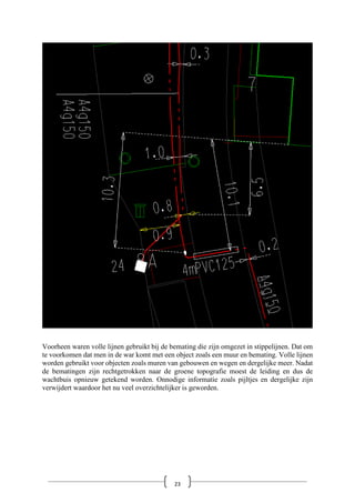 Voorheen waren volle lijnen gebruikt bij de bemating die zijn omgezet in stippelijnen. Dat om
te voorkomen dat men in de war komt met een object zoals een muur en bemating. Volle lijnen
worden gebruikt voor objecten zoals muren van gebouwen en wegen en dergelijke meer. Nadat
de bematingen zijn rechtgetrokken naar de groene topografie moest de leiding en dus de
wachtbuis opnieuw getekend worden. Onnodige informatie zoals pijltjes en dergelijke zijn
verwijdert waardoor het nu veel overzichtelijker is geworden.
23
 