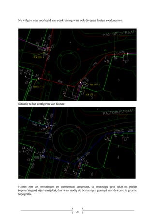 Nu volgt er een voorbeeld van een kruising waar ook diversen fouten voorkwamen:
Situatie na het corrigeren van fouten:
Hierin zijn de bematingen en dieptemaat aangepast, de onnodige gele tekst en pijlen
(opmerkingen) zijn verwijdert, daar waar nodig de bematingen gesnapt naar de correcte groene
topografie.
26
 