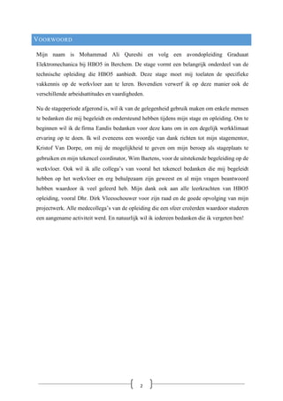 VOORWOORD
Mijn naam is Mohammad Ali Qureshi en volg een avondopleiding Graduaat
Elektromechanica bij HBO5 in Berchem. De stage vormt een belangrijk onderdeel van de
technische opleiding die HBO5 aanbiedt. Deze stage moet mij toelaten de specifieke
vakkennis op de werkvloer aan te leren. Bovendien verwerf ik op deze manier ook de
verschillende arbeidsattitudes en vaardigheden.
Nu de stageperiode afgerond is, wil ik van de gelegenheid gebruik maken om enkele mensen
te bedanken die mij begeleidt en ondersteund hebben tijdens mijn stage en opleiding. Om te
beginnen wil ik de firma Eandis bedanken voor deze kans om in een degelijk werkklimaat
ervaring op te doen. Ik wil eveneens een woordje van dank richten tot mijn stagementor,
Kristof Van Dorpe, om mij de mogelijkheid te geven om mijn beroep als stageplaats te
gebruiken en mijn tekencel coördinator, Wim Baetens, voor de uitstekende begeleiding op de
werkvloer. Ook wil ik alle collega’s van vooral het tekencel bedanken die mij begeleidt
hebben op het werkvloer en erg behulpzaam zijn geweest en al mijn vragen beantwoord
hebben waardoor ik veel geleerd heb. Mijn dank ook aan alle leerkrachten van HBO5
opleiding, vooral Dhr. Dirk Vleesschouwer voor zijn raad en de goede opvolging van mijn
projectwerk. Alle medecollega’s van de opleiding die een sfeer creëerden waardoor studeren
een aangename activiteit werd. En natuurlijk wil ik iedereen bedanken die ik vergeten ben!
2
 