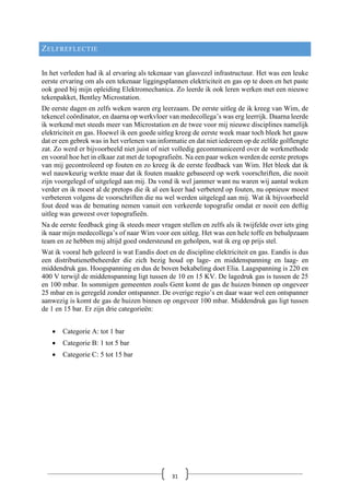 ZELFREFLECTIE
In het verleden had ik al ervaring als tekenaar van glasvezel infrastructuur. Het was een leuke
eerste ervaring om als een tekenaar liggingsplannen elektriciteit en gas op te doen en het paste
ook goed bij mijn opleiding Elektromechanica. Zo leerde ik ook leren werken met een nieuwe
tekenpakket, Bentley Microstation.
De eerste dagen en zelfs weken waren erg leerzaam. De eerste uitleg de ik kreeg van Wim, de
tekencel coördinator, en daarna op werkvloer van medecollega’s was erg leerrijk. Daarna leerde
ik werkend met steeds meer van Microstation en de twee voor mij nieuwe disciplines namelijk
elektriciteit en gas. Hoewel ik een goede uitleg kreeg de eerste week maar toch bleek het gauw
dat er een gebrek was in het verlenen van informatie en dat niet iedereen op de zelfde golflengte
zat. Zo werd er bijvoorbeeld niet juist of niet volledig gecommuniceerd over de werkmethode
en vooral hoe het in elkaar zat met de topografieën. Na een paar weken werden de eerste pretops
van mij gecontroleerd op fouten en zo kreeg ik de eerste feedback van Wim. Het bleek dat ik
wel nauwkeurig werkte maar dat ik fouten maakte gebaseerd op werk voorschriften, die nooit
zijn voorgelegd of uitgelegd aan mij. Da vond ik wel jammer want nu waren wij aantal weken
verder en ik moest al de pretops die ik al een keer had verbeterd op fouten, nu opnieuw moest
verbeteren volgens de voorschriften die nu wel werden uitgelegd aan mij. Wat ik bijvoorbeeld
fout deed was de bemating nemen vanuit een verkeerde topografie omdat er nooit een deftig
uitleg was geweest over topografieën.
Na de eerste feedback ging ik steeds meer vragen stellen en zelfs als ik twijfelde over iets ging
ik naar mijn medecollega’s of naar Wim voor een uitleg. Het was een hele toffe en behulpzaam
team en ze hebben mij altijd goed ondersteund en geholpen, wat ik erg op prijs stel.
Wat ik vooral heb geleerd is wat Eandis doet en de discipline elektriciteit en gas. Eandis is dus
een distributienetbeheerder die zich bezig houd op lage- en middenspanning en laag- en
middendruk gas. Hoogspanning en dus de boven bekabeling doet Elia. Laagspanning is 220 en
400 V terwijl de middenspanning ligt tussen de 10 en 15 KV. De lagedruk gas is tussen de 25
en 100 mbar. In sommigen gemeenten zoals Gent komt de gas de huizen binnen op ongeveer
25 mbar en is geregeld zonder ontspanner. De overige regio’s en daar waar wel een ontspanner
aanwezig is komt de gas de huizen binnen op ongeveer 100 mbar. Middendruk gas ligt tussen
de 1 en 15 bar. Er zijn drie categorieën:
• Categorie A: tot 1 bar
• Categorie B: 1 tot 5 bar
• Categorie C: 5 tot 15 bar
31
 