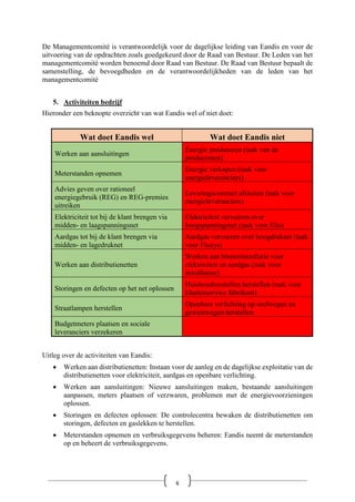 De Managementcomité is verantwoordelijk voor de dagelijkse leiding van Eandis en voor de
uitvoering van de opdrachten zoals goedgekeurd door de Raad van Bestuur. De Leden van het
managementcomité worden benoemd door Raad van Bestuur. De Raad van Bestuur bepaalt de
samenstelling, de bevoegdheden en de verantwoordelijkheden van de leden van het
managementcomité
5. Activiteiten bedrijf
Hieronder een beknopte overzicht van wat Eandis wel of niet doet:
Wat doet Eandis wel Wat doet Eandis niet
Werken aan aansluitingen
Energie produceren (taak van de
producenten)
Meterstanden opnemen
Energie verkopen (taak voor
energieleveranciers)
Advies geven over rationeel
energiegebruik (REG) en REG-premies
uitreiken
Leveringscontract afsluiten (taak voor
energieleveranciers)
Elektriciteit tot bij de klant brengen via
midden- en laagspanningsnet
Elektriciteit vervoeren over
hoogspanningsnet (taak voor Elia)
Aardgas tot bij de klant brengen via
midden- en lagedruknet
Aardgas vervoeren over hoogdruknet (taak
voor Fluxys)
Werken aan distributienetten
Werken aan binneninstallatie voor
elektriciteit en aardgas (taak voor
installateur)
Storingen en defecten op het net oplossen
Huishoudtoestellen herstellen (taak voor
klantenservice fabrikant)
Straatlampen herstellen
Openbare verlichting op snelwegen en
gewestwegen herstellen
Budgetmeters plaatsen en sociale
leveranciers verzekeren
Uitleg over de activiteiten van Eandis:
• Werken aan distributienetten: Instaan voor de aanleg en de dagelijkse exploitatie van de
distributienetten voor elektriciteit, aardgas en openbare verlichting.
• Werken aan aansluitingen: Nieuwe aansluitingen maken, bestaande aansluitingen
aanpassen, meters plaatsen of verzwaren, problemen met de energievoorzieningen
oplossen.
• Storingen en defecten oplossen: De controlecentra bewaken de distributienetten om
storingen, defecten en gaslekken te herstellen.
• Meterstanden opnemen en verbruiksgegevens beheren: Eandis neemt de meterstanden
op en beheert de verbruiksgegevens.
6
 