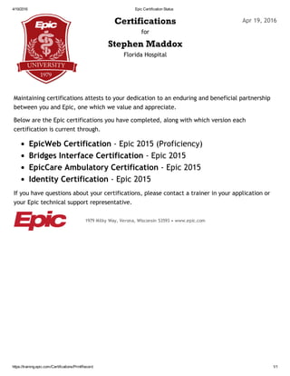 4/19/2016 Epic Certification Status
https://training.epic.com/Certifications/PrintRecord 1/1
Certifications
for
Stephen Maddox
Florida Hospital
Maintaining certifications attests to your dedication to an enduring and beneficial partnership
between you and Epic, one which we value and appreciate.
Below are the Epic certifications you have completed, along with which version each
certification is current through.
EpicWeb Certification ‐ Epic 2015 (Proficiency)
Bridges Interface Certification ‐ Epic 2015
EpicCare Ambulatory Certification ‐ Epic 2015
Identity Certification ‐ Epic 2015
If you have questions about your certifications, please contact a trainer in your application or
your Epic technical support representative.
Apr 19, 2016
1979 Milky Way, Verona, Wisconsin 53593 • www.epic.com
 