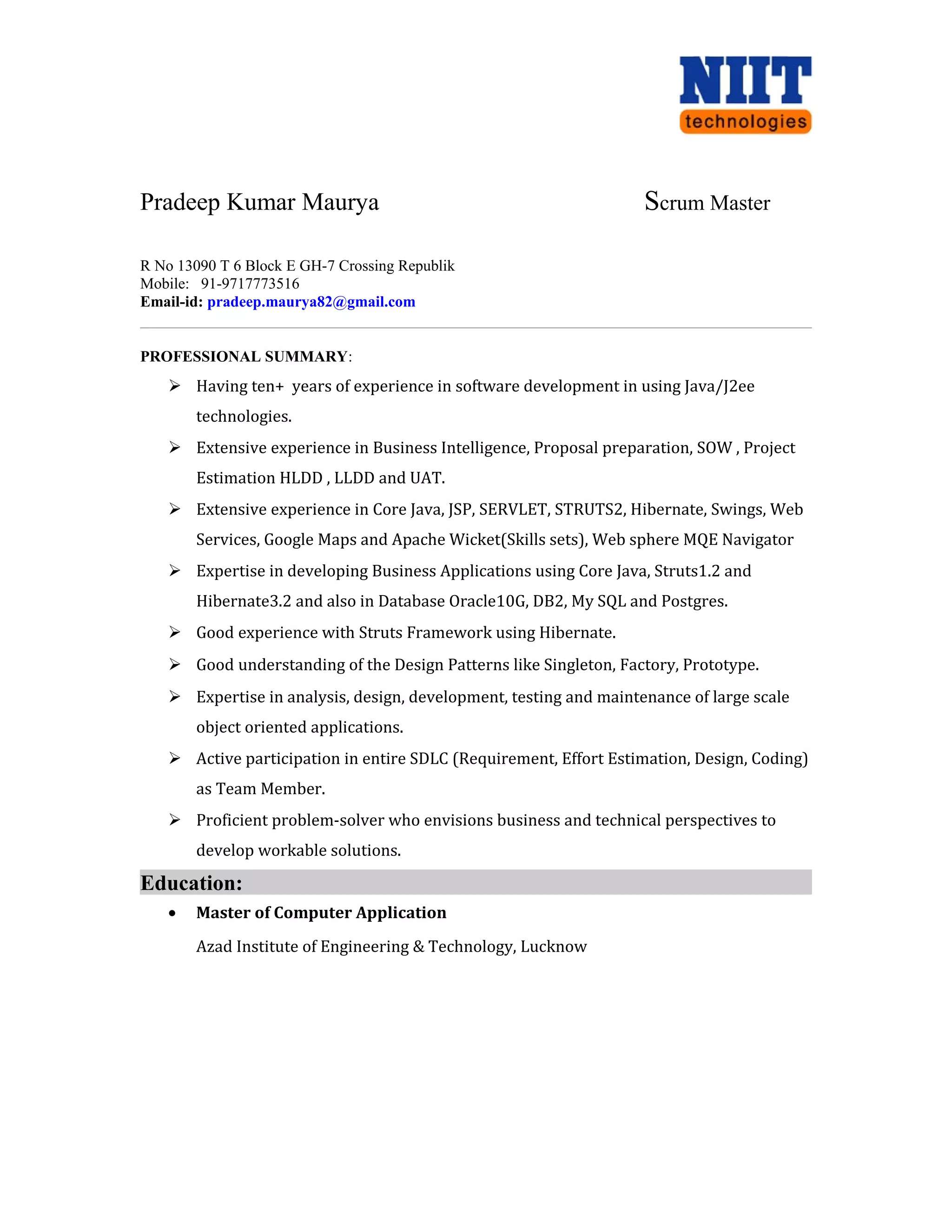 Pradeep Kumar Maurya Scrum Master
R No 13090 T 6 Block E GH-7 Crossing Republik
Mobile: 91-9717773516
Email-id: pradeep.maurya82@gmail.com
PROFESSIONAL SUMMARY:
 Having ten+ years of experience in software development in using Java/J2ee
technologies.
 Extensive experience in Business Intelligence, Proposal preparation, SOW , Project
Estimation HLDD , LLDD and UAT.
 Extensive experience in Core Java, JSP, SERVLET, STRUTS2, Hibernate, Swings, Web
Services, Google Maps and Apache Wicket(Skills sets), Web sphere MQE Navigator
 Expertise in developing Business Applications using Core Java, Struts1.2 and
Hibernate3.2 and also in Database Oracle10G, DB2, My SQL and Postgres.
 Good experience with Struts Framework using Hibernate.
 Good understanding of the Design Patterns like Singleton, Factory, Prototype.
 Expertise in analysis, design, development, testing and maintenance of large scale
object oriented applications.
 Active participation in entire SDLC (Requirement, Effort Estimation, Design, Coding)
as Team Member.
 Proficient problem-solver who envisions business and technical perspectives to
develop workable solutions.
Education:
• Master of Computer Application
Azad Institute of Engineering & Technology, Lucknow
 