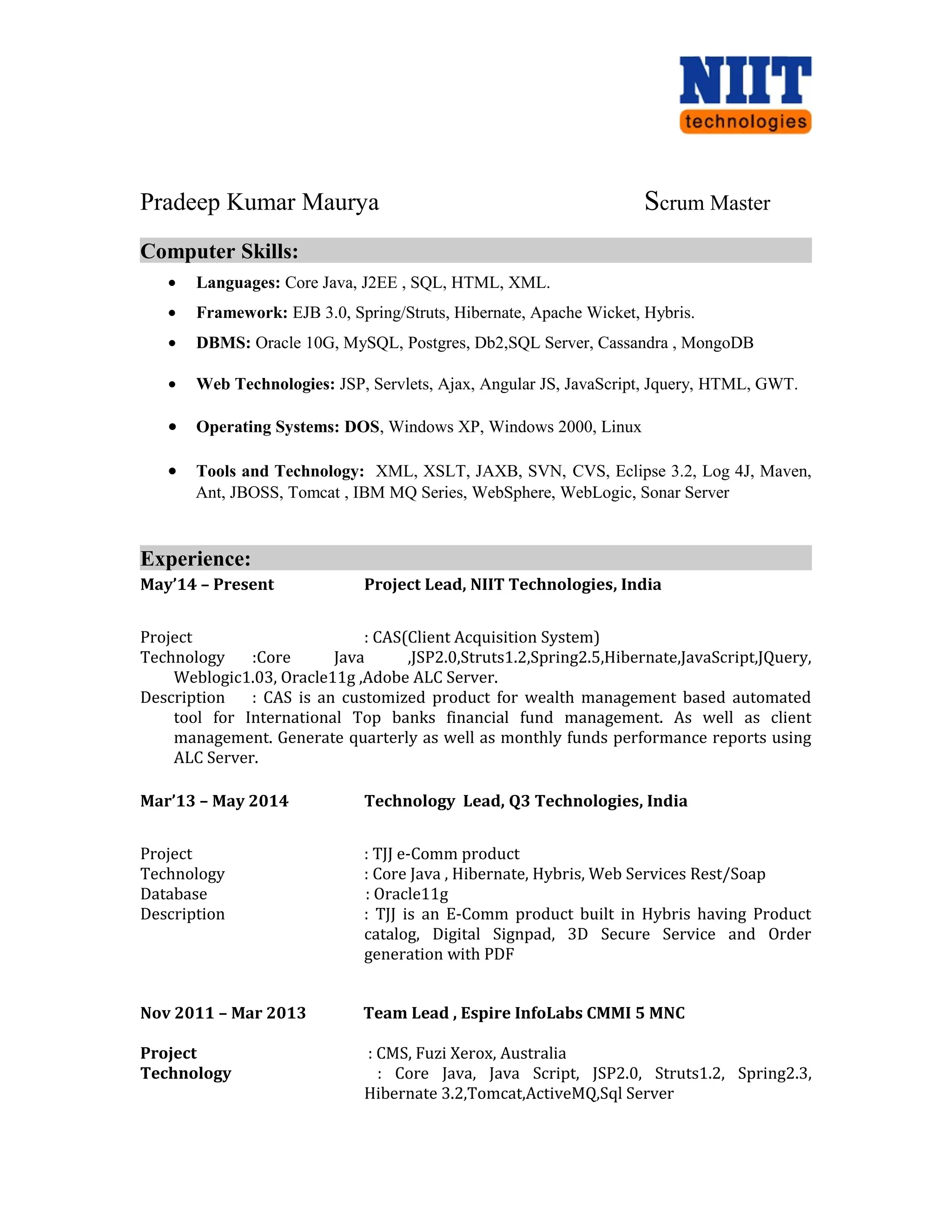 Pradeep Kumar Maurya Scrum Master
Computer Skills:
• Languages: Core Java, J2EE , SQL, HTML, XML.
• Framework: EJB 3.0, Spring/Struts, Hibernate, Apache Wicket, Hybris.
• DBMS: Oracle 10G, MySQL, Postgres, Db2,SQL Server, Cassandra , MongoDB
• Web Technologies: JSP, Servlets, Ajax, Angular JS, JavaScript, Jquery, HTML, GWT.
• Operating Systems: DOS, Windows XP, Windows 2000, Linux
• Tools and Technology: XML, XSLT, JAXB, SVN, CVS, Eclipse 3.2, Log 4J, Maven,
Ant, JBOSS, Tomcat , IBM MQ Series, WebSphere, WebLogic, Sonar Server
Experience:
May’14 – Present Project Lead, NIIT Technologies, India
Project : CAS(Client Acquisition System)
Technology :Core Java ,JSP2.0,Struts1.2,Spring2.5,Hibernate,JavaScript,JQuery,
Weblogic1.03, Oracle11g ,Adobe ALC Server.
Description : CAS is an customized product for wealth management based automated
tool for International Top banks financial fund management. As well as client
management. Generate quarterly as well as monthly funds performance reports using
ALC Server.
Mar’13 – May 2014 Technology Lead, Q3 Technologies, India
Project : TJJ e-Comm product
Technology : Core Java , Hibernate, Hybris, Web Services Rest/Soap
Database : Oracle11g
Description : TJJ is an E-Comm product built in Hybris having Product
catalog, Digital Signpad, 3D Secure Service and Order
generation with PDF
Nov 2011 – Mar 2013 Team Lead , Espire InfoLabs CMMI 5 MNC
Project : CMS, Fuzi Xerox, Australia
Technology : Core Java, Java Script, JSP2.0, Struts1.2, Spring2.3,
Hibernate 3.2,Tomcat,ActiveMQ,Sql Server
 