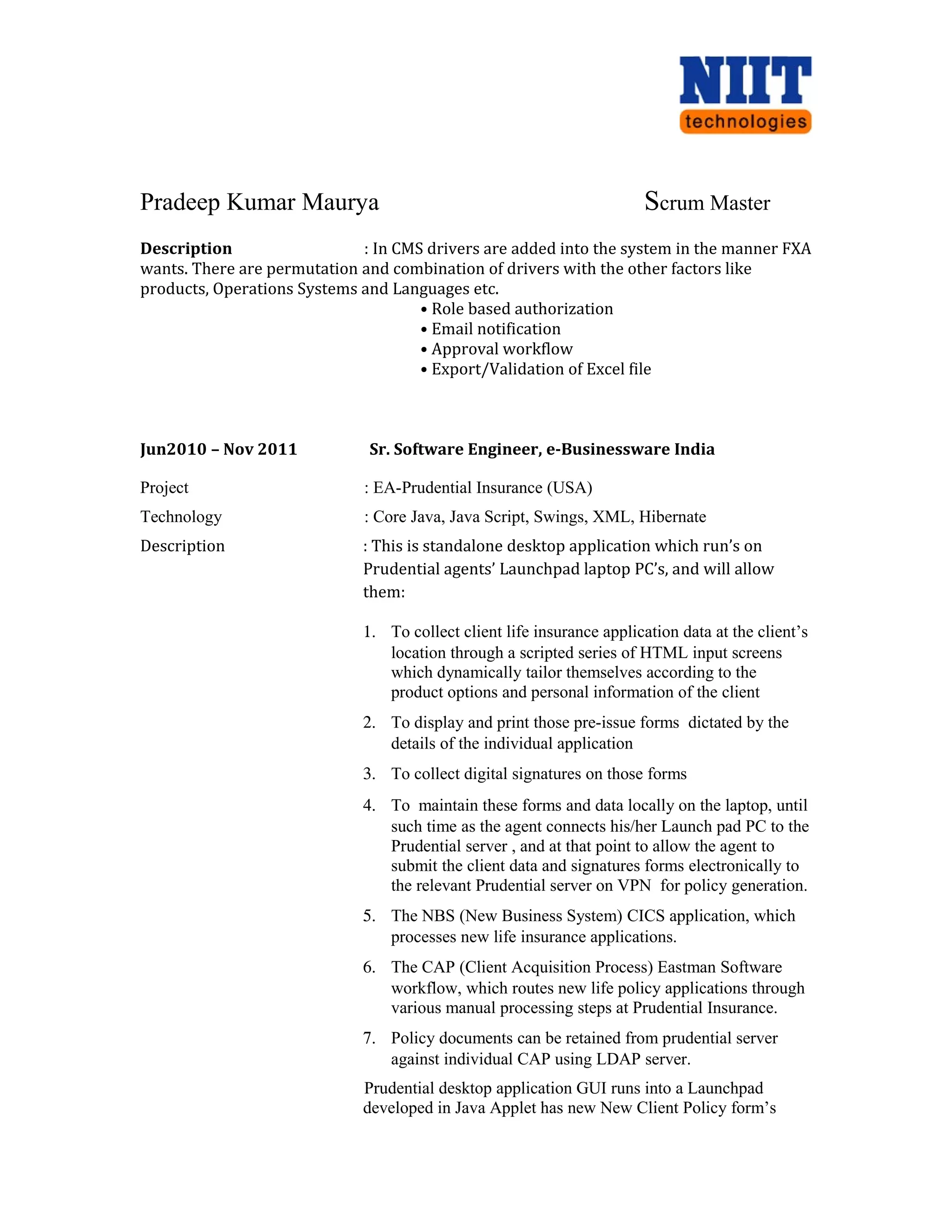 Pradeep Kumar Maurya Scrum Master
Description : In CMS drivers are added into the system in the manner FXA
wants. There are permutation and combination of drivers with the other factors like
products, Operations Systems and Languages etc.
• Role based authorization
• Email notification
• Approval workflow
• Export/Validation of Excel file
Jun2010 – Nov 2011 Sr. Software Engineer, e-Businessware India
Project : EA-Prudential Insurance (USA)
Technology : Core Java, Java Script, Swings, XML, Hibernate
Description : This is standalone desktop application which run’s on
Prudential agents’ Launchpad laptop PC’s, and will allow
them:
1. To collect client life insurance application data at the client’s
location through a scripted series of HTML input screens
which dynamically tailor themselves according to the
product options and personal information of the client
2. To display and print those pre-issue forms dictated by the
details of the individual application
3. To collect digital signatures on those forms
4. To maintain these forms and data locally on the laptop, until
such time as the agent connects his/her Launch pad PC to the
Prudential server , and at that point to allow the agent to
submit the client data and signatures forms electronically to
the relevant Prudential server on VPN for policy generation.
5. The NBS (New Business System) CICS application, which
processes new life insurance applications.
6. The CAP (Client Acquisition Process) Eastman Software
workflow, which routes new life policy applications through
various manual processing steps at Prudential Insurance.
7. Policy documents can be retained from prudential server
against individual CAP using LDAP server.
Prudential desktop application GUI runs into a Launchpad
developed in Java Applet has new New Client Policy form’s
 