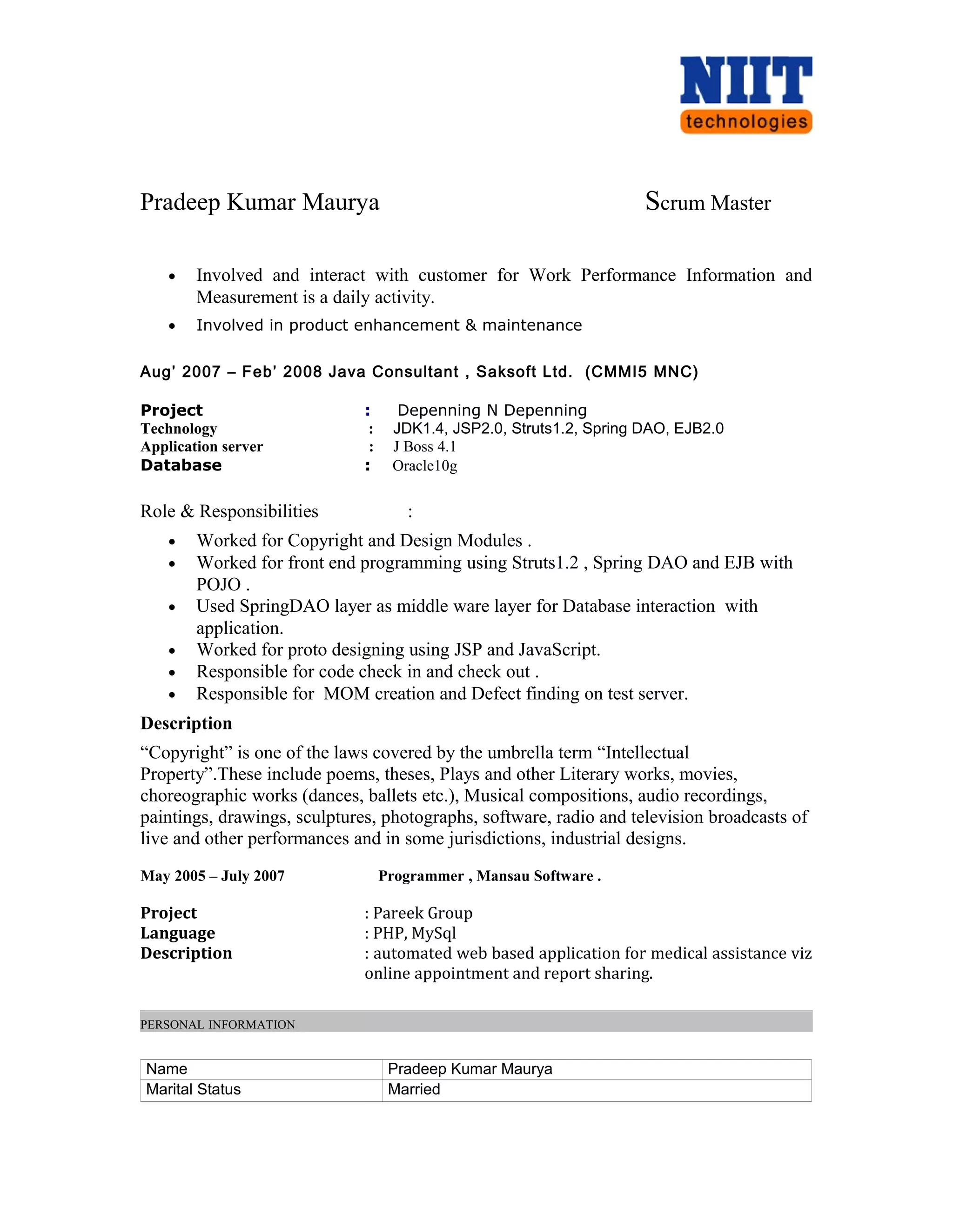 Pradeep Kumar Maurya Scrum Master
• Involved and interact with customer for Work Performance Information and
Measurement is a daily activity.
• Involved in product enhancement & maintenance
Aug’ 2007 – Feb’ 2008 Java Consultant , Saksoft Ltd. (CMMI5 MNC)
Project : Depenning N Depenning
Technology : JDK1.4, JSP2.0, Struts1.2, Spring DAO, EJB2.0
Application server : J Boss 4.1
Database : Oracle10g
Role & Responsibilities :
• Worked for Copyright and Design Modules .
• Worked for front end programming using Struts1.2 , Spring DAO and EJB with
POJO .
• Used SpringDAO layer as middle ware layer for Database interaction with
application.
• Worked for proto designing using JSP and JavaScript.
• Responsible for code check in and check out .
• Responsible for MOM creation and Defect finding on test server.
Description
“Copyright” is one of the laws covered by the umbrella term “Intellectual
Property”.These include poems, theses, Plays and other Literary works, movies,
choreographic works (dances, ballets etc.), Musical compositions, audio recordings,
paintings, drawings, sculptures, photographs, software, radio and television broadcasts of
live and other performances and in some jurisdictions, industrial designs.
May 2005 – July 2007 Programmer , Mansau Software .
Project : Pareek Group
Language : PHP, MySql
Description : automated web based application for medical assistance viz
online appointment and report sharing.
PERSONAL INFORMATION
Name Pradeep Kumar Maurya
Marital Status Married
 