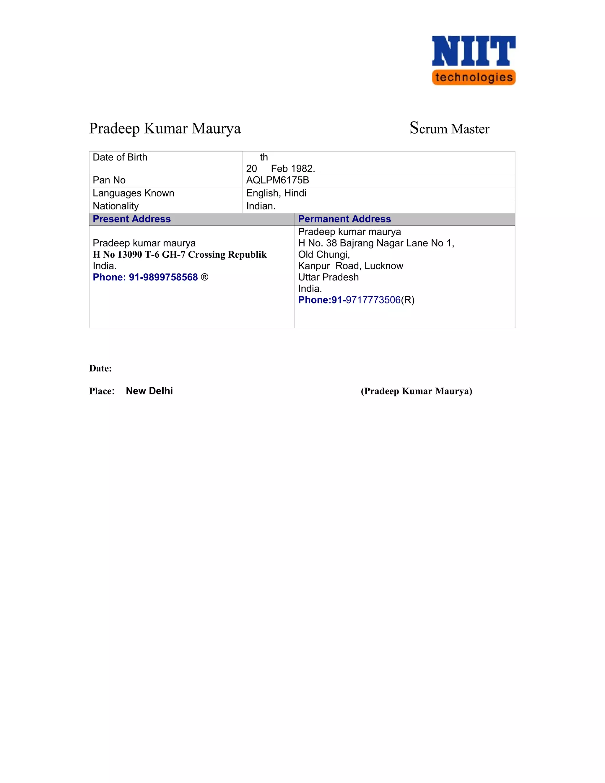 Pradeep Kumar Maurya Scrum Master
Date of Birth
20
th
Feb 1982.
Pan No AQLPM6175B
Languages Known English, Hindi
Nationality Indian.
Present Address Permanent Address
Pradeep kumar maurya
H No 13090 T-6 GH-7 Crossing Republik
India.
Phone: 91-9899758568 ®
Pradeep kumar maurya
H No. 38 Bajrang Nagar Lane No 1,
Old Chungi,
Kanpur Road, Lucknow
Uttar Pradesh
India.
Phone:91-9717773506(R)
Date:
Place: New Delhi (Pradeep Kumar Maurya)
 