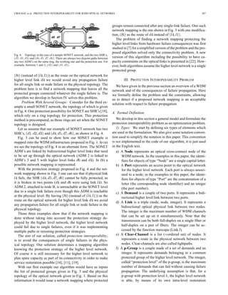 CROCHAT et al.: PROTECTION INTEROPERABILITY FOR WDM OPTICAL NETWORKS 387
Fig. 4. Topology in the case of a sample SONET network, and the two SHR’s,
(d1; d2; d3) and (d4; d5; d7; d6). There are always two disjoint paths between
any two ADM’s on the same ring, the working one and the protection one. For
example, between 1 and 3, (d2) and (d1; d3).
(instead of ) as the route on the optical network for
higher level link we would avoid any propagation failure
for all single link or node failure in the physical topology. The
problem here is to find a network mapping that leaves all the
protected groups connected whatever the single failure is. The
algorithm we develop in Section IV solves this problem.
Problem With Several Groups: Consider for the third ex-
ample a small SONET network, the topology of which is given
in Fig. 4. One protection possibility for SONET are SHR’s [10],
which rely on a ring topology for protection. This protection
method is precomputed, as those rings are set when the SONET
topology is designed.
Let us assume that our example of SONET network has two
SHR’s, and , as shown in Fig. 4.
Fig. 3 can be used to show how our SONET example is
mapped onto the WDM infrastructure proposed in Fig. 1. In (a)
we see the topology of Fig. 4 in an alternate form. The SONET
ADM’s are linked by bidirectional higher level links that need
to be set up through the optical network (ADM 2 is linked to
ADM’s 3 and 5 with higher level links and ). In (b) a
possible network mapping is represented.
With the protection strategy proposed in Fig. 4 and the net-
work mapping shown in Fig. 3 one can see that if physical link
fails, the SHR cannot be fully protected, as
it is broken in two points ( and were using link ). So
ADM 2, attached to node B, is unreachable at the SONET level
due to a single link failure even though this ADM is reachable
at the physical level. By having (instead of ) as the
route on the optical network for higher level link we avoid
any propagation failure for all single link or node failure in the
physical topology.
Those three examples show that if the network mapping is
done without taking into account the protection strategy de-
ployed by the higher level network, the higher level network
could fail due to single failures, even if it was implementing
multiple paths or rerouting protection strategies.
The aim of our solution, called protection interoperability,
is to avoid the consequences of single failures in the phys-
ical topology. Our solution determines a mapping algorithm
knowing the protection strategy of the higher level network.
Of course it is still necessary for the higher level network to
plan spare capacity as part of its connectivity in order to make
service restoration possible [14], [11], [19].
With our first example our algorithm would have as inputs
the list of protected groups given in Fig. 3 and the physical
topology of the optical network given in Fig. 1. Based on this
information it would issue a network mapping where protected
groups remain connected after any single-link failure. One such
network mapping is the one shown in Fig. 3 with one modifica-
tion, as the route of instead of .
The problem of finding a network mapping protecting the
higher level links from hardware failure consequences was first
studied in [7] for a simplified version of the problem and the pro-
posed algorithm solved only the connectivity problem. A new
version of this algorithm including the possibility to have ca-
pacity constraints on the optical links is presented in [22]. How-
ever, both algorithms assume the higher level network is a single
protected group.
III. PROTECTION INTEROPERABILITY PROBLEM
We have given in the previous section an overview of a WDM
network and of the consequences of failure propagation. Here
we formally define the problem and the constraints, allowing
us to detect if a proposed network mapping is an acceptable
solution with respect to failure propagation.
A. Formal Definition
We develop in this section a general model and formulate the
protection interoperability problem as an optimization problem.
1) Types: We start by defining six types of elements which
are used in the formulation. We also give some notation conven-
tion used to simplify the notation in this paper. This convention
is not implemented in the code of our algorithm, it is just used
in the English text.
a) A Node represents an optical cross-connect node of the
WDM network. In the examples in this paper, the identi-
fiers for objects of type “Node” are a single capital letter.
b) A Port represents an access point to the optical network
for the higher level network. Each port is always associ-
ated to a node; in the examples in this paper, the identi-
fiers for objects of type “Port” are the concatenation of a
letter (the corresponding node identifier) and an integer
(the port number).
c) A Demand is a couple of two ports. It represents a bidi-
rectional higher level link between two ports.
d) A Link is a triple (node, node, integer). It represents a
bidirectional optical physical link between two nodes.
The integer is the maximum number of WDM channels
that can be set up on it simultaneously. Note that the
transmission can be both full-duplex on a single fiber or
half-duplex on a pair of fibers. The integer can be ac-
cessed by the function maxcapa (Link ).
e) A Clear-Channel is a list ( ordered set) of nodes. It
represents a route in the physical network between two
nodes. Clear-channels are also called lightpaths.
f) A p-Group is a couple made of a set of demands and an
integer. It represents demands belonging to a common
protected group of the higher level network. The integer,
called “protection level” of the p-group, is the maximum
number of demands that can fail without causing failure
propagation. The underlying assumption is that, for a
p-group with protection level , the higher level network
is able, by means of its own intra-level restoration
 
