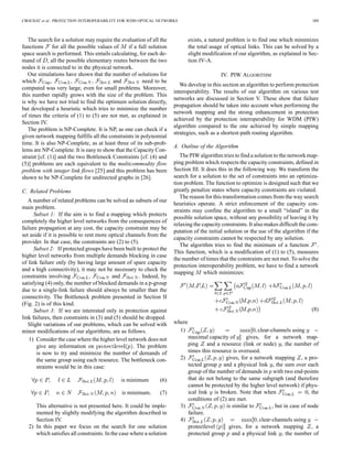 CROCHAT et al.: PROTECTION INTEROPERABILITY FOR WDM OPTICAL NETWORKS 389
The search for a solution may require the evaluation of all the
functions for all the possible values of if a full solution
space search is performed. This entails calculating, for each de-
mand of , all the possible elementary routes between the two
nodes it is connected to in the physical network.
Our simulations have shown that the number of solutions for
which and need to be
computed was very large, even for small problems. Moreover,
this number rapidly grows with the size of the problem. This
is why we have not tried to find the optimum solution directly,
but developed a heuristic which tries to minimize the number
of times the criteria of (1) to (5) are not met, as explained in
Section IV.
The problem is NP-Complete. It is NP, as one can check if a
given network mapping fulfills all the constraints in polynomial
time. It is also NP-Complete, as at least three of its sub-prob-
lems are NP-Complete. It is easy to show that the Capacity Con-
straint [cf. (1)] and the two Bottleneck Constraints [cf. (4) and
(5)] problems are each equivalent to the multicommodity flow
problem with integer link flows [25] and this problem has been
shown to be NP-Complete for undirected graphs in [26].
C. Related Problems
A number of related problems can be solved as subsets of our
main problem.
Subset 1: If the aim is to find a mapping which protects
completely the higher level networks from the consequences of
failure propagation at any cost, the capacity constraint may be
set aside if it is possible to rent more optical channels from the
provider. In that case, the constraints are (2) to (5).
Subset 2: If protected groups have been built to protect the
higher level networks from multiple demands blocking in case
of link failure only (by having large amount of spare capacity
and a high connectivity), it may not be necessary to check the
constraints involving and . Indeed, by
satisfying (4) only, the number of blocked demands in a p-group
due to a single-link failure should always be smaller than the
connectivity. The Bottleneck problem presented in Section II
(Fig. 2) is of this kind.
Subset 3: If we are interested only in protection against
link failures, then constraints in (3) and (5) should be dropped.
Slight variations of our problems, which can be solved with
minor modifications of our algorithms, are as follows.
1) Consider the case where the higher level network does not
give any information on . The problem
is now to try and minimize the number of demands of
the same group using each resource. The bottleneck con-
straints would be in this case:
is minimum (6)
is minimum (7)
This alternative is not presented here. It could be imple-
mented by slightly modifying the algorithm described in
Section IV.
2) In this paper we focus on the search for one solution
which satisfies all constraints. In the case where a solution
exists, a natural problem is to find one which minimizes
the total usage of optical links. This can be solved by a
slight modification of our algorithm, as explained in Sec-
tion IV-A.
IV. PIW ALGORITHM
We develop in this section an algorithm to perform protection
interoperability. The results of our algorithm on various test
networks are discussed in Section V. These show that failure
propagation should be taken into account when performing the
network mapping and the strong enhancement in protection
achieved by the protection interoperability for WDM (PIW)
algorithm compared to the one achieved by simple mapping
strategies, such as a shortest-path routing algorithm.
A. Outline of the Algorithm
The PIW algorithm tries to find a solution to the network map-
ping problem which respects the capacity constraints, defined in
Section III. It does this in the following way. We transform the
search for a solution to the set of constraints into an optimiza-
tion problem. The function to optimize is designed such that we
greatly penalize states where capacity constraints are violated.
The reason for this transformation comes from the way search
heuristics operate. A strict enforcement of the capacity con-
straints may confine the algorithm to a small “island” in the
possible solution space, without any possibility of leaving it by
relaxing the capacity constraints. It also makes difficult the com-
putation of the initial solution or the use of the algorithm if the
capacity constraints cannot be respected by any solution.
The algorithm tries to find the minimum of a function .
This function, which is a modification of (1) to (5), measures
the number of times that the constraints are not met. To solve the
protection interoperability problem, we have to find a network
mapping which minimizes:
(8)
where
1) clear-channels using
maximal capacity of gives, for a network map-
ping and a resource (link or node) , the number of
times this resource is overused.
2) gives, for a network mapping , a pro-
tected group and a physical link , the sum over each
group of the number of demands in with two end-points
that do not belong to the same subgraph (and therefore
cannot be protected by the higher level network) if phys-
ical link is broken. Note that when , the
conditions of (2) are met.
3) is similar to , but in case of node
failure.
4) clear-channels using
protectlevel gives, for a network mapping , a
protected group and a physical link , the number of
 
