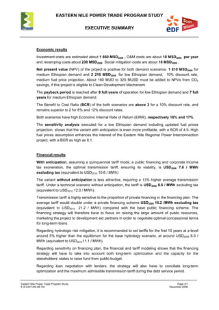 EASTERN NILE POWER TRADE PROGRAM STUDY
EXECUTIVE SUMMARY
Eastern Nile Power Trade Program Study Page 3/7
E-S-CIST-DS-08-191 December 2008
Economic results
Investment costs are estimated about 1 860 MSD2006 , O&M costs are about 18 MSD2006 per year
and revamping costs about 230 MSD2006 Social mitigation costs are about 16 MSD2006 .
Net present value (NPV) of the project is positive for both demand scenarios: 1 810 MSD2006 for
medium Ethiopian demand and 2 210 MSD2006 for low Ethiopian demand, 10% discount rate,
medium fuel price projection. About 160 MUD to 320 MUSD must be added to NPVs from CO2
savings, if this project is eligible to Clean Development Mechanism.
The payback period is reached after 8 full years of operation for low Ethiopian demand and 7 full
years for medium Ethiopian demand.
The Benefit to Cost Ratio (BCR) of the both scenarios are above 3 for a 10% discount rate, and
remains superior to 2 for 8% and 12% discount rates.
Both scenarios have high Economic Internal Rate of Return (EIRR), respectively 18% and 17%.
The sensitivity analysis executed for a low Ethiopian demand including updated fuel prices
projection, shows that the variant with anticipation is even more profitable, with a BCR of 4.9. High
fuel prices assumption enhances the interest of the Eastern Nile Regional Power Interconnection
project, with a BCR as high as 8.1.
Financial results
With anticipation, assuming a quinquennial tariff mode, a public financing and corporate income
tax exoneration, the optimal transmission tariff, ensuring its viability, is USD2006 7.6 / MWh
excluding tax (equivalent to USD2010 10.6 / MWh)
The variant without anticipation is less attractive, requiring a 13% higher average transmission
tariff. Under a technical scenario without anticipation, the tariff is USD2006 8.6 / MWh excluding tax
(equivalent to USD2010 12.0 / MWh).
Transmission tariff is highly sensitive to the proportion of private financing in the financing plan. The
average tariff would double under a private financing scheme USD2006 15.2 /MWh excluding tax
(equivalent to USD2010 21.2 / MWh) compared with the base public financing scheme. The
financing strategy will therefore have to focus on raising the large amount of public resources,
marketing the project to development aid partners in order to negotiate optimal concessional terms
for long-term loans.
Regarding hydrologic risk mitigation, it is recommended to set tariffs for the first 10 years at a level
around 5% higher than the equilibrium for the base hydrology scenario, at around USD2006 8.0 /
MWh (equivalent to USD201011.1 / MWh).
Regarding sensitivity on financing plan, the financial and tariff modeling shows that the financing
strategy will have to take into account both long-term optimization and the capacity for the
stakeholders’ states to raise fund from public budget.
Regarding loan negotiation with lenders, the strategy will also have to conciliate long-term
optimization and the maximum admissible transmission tariff during the debt service period.
 