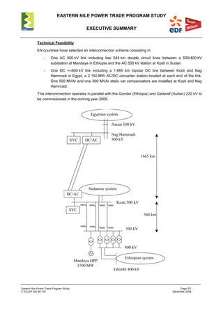 EASTERN NILE POWER TRADE PROGRAM STUDY
EXECUTIVE SUMMARY
Eastern Nile Power Trade Program Study Page 5/7
E-S-CIST-DS-08-191 December 2008
Technical Feasibility
EN countries have selected an interconnection scheme consisting in:
- One AC 500 kV link including two 544 km double circuit lines between a 500/400 kV
substation at Mandaya in Ethiopia and the AC 500 kV station at Kosti in Sudan
- One DC +/-600 kV link including a 1 665 km bipolar DC line between Kosti and Nag
Hammadi in Egypt, a 2 150 MW AC/DC converter station located at each end of the link.
One 500 MVAr and one 300 MVAr static var compensators are installed at Kosti and Nag
Hammadi.
This interconnection operates in parallel with the Gonder (Ethiopia) and Gedaref (Sudan) 220 kV to
be commissioned in the coming year 2009.
Ethiopian system
Kosti 500 kV
500 kV
Sudanese system
Ghimbi 400 kV
Mandaya HPP
1700 MW
400 kV
Egyptian system
Nag Hammadi
500 kVDC/AC
Assiut 500 kV
DC/AC
SVC
544 km
1665 km
SVC
 