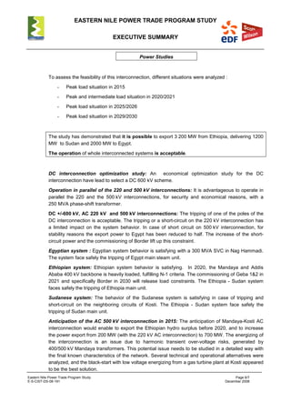 EASTERN NILE POWER TRADE PROGRAM STUDY
EXECUTIVE SUMMARY
Eastern Nile Power Trade Program Study Page 6/7
E-S-CIST-DS-08-191 December 2008
Power Studies
To assess the feasibility of this interconnection, different situations were analyzed :
- Peak load situation in 2015
- Peak and intermediate load situation in 2020/2021
- Peak load situation in 2025/2026
- Peak load situation in 2029/2030
The study has demonstrated that it is possible to export 3 200 MW from Ethiopia, delivering 1200
MW to Sudan and 2000 MW to Egypt.
The operation of whole interconnected systems is acceptable.
DC interconnection optimization study: An economical optimization study for the DC
interconnection have lead to select a DC 600 kV scheme.
Operation in parallel of the 220 and 500 kV interconnections: It is advantageous to operate in
parallel the 220 and the 500 kV interconnections, for security and economical reasons, with a
250 MVA phase-shift transformer.
DC +/-600 kV, AC 220 kV and 500 kV interconnections: The tripping of one of the poles of the
DC interconnection is acceptable. The tripping or a short-circuit on the 220 kV interconnection has
a limited impact on the system behavior. In case of short circuit on 500 kV interconnection, for
stability reasons the export power to Egypt has been reduced to half. The increase of the short-
circuit power and the commissioning of Border lift up this constraint.
Egyptian system : Egyptian system behavior is satisfying with a 300 MVA SVC in Nag Hammadi.
The system face safely the tripping of Egypt main steam unit.
Ethiopian system: Ethiopian system behavior is satisfying. In 2020, the Mandaya and Addis
Ababa 400 kV backbone is heavily loaded, fulfilling N-1 criteria. The commissioning of Geba 1&2 in
2021 and specifically Border in 2030 will release load constraints. The Ethiopia - Sudan system
faces safely the tripping of Ethiopia main unit.
Sudanese system: The behavior of the Sudanese system is satisfying in case of tripping and
short-circuit on the neighboring circuits of Kosti. The Ethiopia - Sudan system face safely the
tripping of Sudan main unit.
Anticipation of the AC 500 kV interconnection in 2015: The anticipation of Mandaya-Kosti AC
interconnection would enable to export the Ethiopian hydro surplus before 2020, and to increase
the power export from 200 MW (with the 220 kV AC interconnection) to 700 MW. The energizing of
the interconnection is an issue due to harmonic transient over-voltage risks, generated by
400/500 kV Mandaya transformers. This potential issue needs to be studied in a detailed way with
the final known characteristics of the network. Several technical and operational alternatives were
analyzed, and the black-start with low voltage energizing from a gas turbine plant at Kosti appeared
to be the best solution.
 