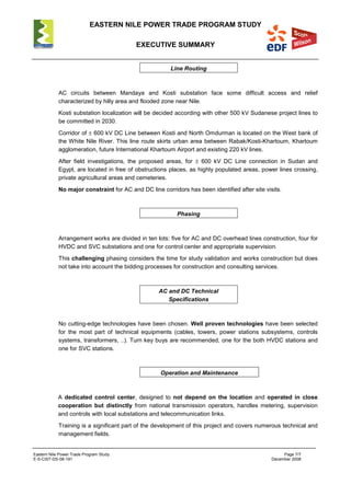 EASTERN NILE POWER TRADE PROGRAM STUDY
EXECUTIVE SUMMARY
Eastern Nile Power Trade Program Study Page 7/7
E-S-CIST-DS-08-191 December 2008
Line Routing
AC circuits between Mandaya and Kosti substation face some difficult access and relief
characterized by hilly area and flooded zone near Nile.
Kosti substation localization will be decided according with other 500 kV Sudanese project lines to
be committed in 2030.
Corridor of ± 600 kV DC Line between Kosti and North Omdurman is located on the West bank of
the White Nile River. This line route skirts urban area between Rabak/Kosti-Khartoum, Khartoum
agglomeration, future International Khartoum Airport and existing 220 kV lines.
After field investigations, the proposed areas, for ± 600 kV DC Line connection in Sudan and
Egypt, are located in free of obstructions places, as highly populated areas, power lines crossing,
private agricultural areas and cemeteries.
No major constraint for AC and DC line corridors has been identified after site visits.
Phasing
Arrangement works are divided in ten lots: five for AC and DC overhead lines construction, four for
HVDC and SVC substations and one for control center and appropriate supervision.
This challenging phasing considers the time for study validation and works construction but does
not take into account the bidding processes for construction and consulting services.
AC and DC Technical
Specifications
No cutting-edge technologies have been chosen. Well proven technologies have been selected
for the most part of technical equipments (cables, towers, power stations subsystems, controls
systems, transformers, ..). Turn key buys are recommended, one for the both HVDC stations and
one for SVC stations.
Operation and Maintenance
A dedicated control center, designed to not depend on the location and operated in close
cooperation but distinctly from national transmission operators, handles metering, supervision
and controls with local substations and telecommunication links.
Training is a significant part of the development of this project and covers numerous technical and
management fields.
 