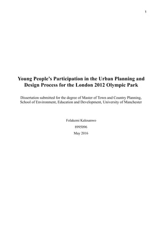 1
Young People’s Participation in the Urban Planning and
Design Process for the London 2012 Olympic Park
Dissertation submitted for the degree of Master of Town and Country Planning,
School of Environment, Education and Development, University of Manchester
Folakemi Kalesanwo
8995096
May 2016
 