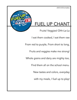  
-­‐2015	
  ©	
  Erin	
  Audiss	
  
FUEL UP CHANT	
  
	
  
Fruits! Veggies! Ohh-La-La
I eat them cooked, I eat them raw
From red to purple, From short to long,
Fruits and veggies make me strong!
Whole grains and dairy are mighty too,
Find them all on the school menu.
New tastes and colors, everyday
with my meals, I fuel up to play!
	
  
	
  
 