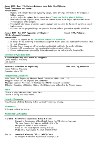 August 1989 – June 1990: Engineer/Estimator Jaro, Iloilo City, Philippines
Tomsil Construction and supply:
Responsibilities:
1. Prepared cost estimates based on engineering designs, plans, drawings, specifications for competitive
bidding purposes.
2. Acted as project site engineer for the construction of Private and Publicly Owned Buildings.
3. Done daily reporting of project status, issues and concerns related to the project implementation to the
owner/proprietor of the company.
4. Coordinated with various government agency engineers and inspectors for the smooth and proper project
Implementation.
5. Processed various progress billings and payments from the different government agencies and clients.
January 1989 – July 1989: Apprentice Civil Engineer Makati, M.M., Philippines
CRS Development Corporation
Responsibilities:
1. Acted as site engineer for the Construction of Farm Lot Subdivision.
2. In charged for the monitoring of leased heavy equipment hourly rentals and made report to the main office
for basis of payment.
3. Identified farm lot boundaries, sub lots boundaries, and installed road lots for the farm lot subdivision.
4. Prepared weekly accomplishment report, weather charts,and construction log books.
5. Catered walk in costumers interested for the farm lots subdivision and made referralto the main office.
Education / Qualifications
Masterof Engineering Jaro, Iloilo City, Philippines
Central Philippine University
Units Earned
Bachelor of Science in Civil Engineering Jaro, Iloilo City, Philippines
Central Philippine University
Graduated: March1988
ProfessionalAffiliations
Board Passer, Civil Engineering Licensure Board Examination 1988-Lic.#0055559.
Philippine Institute of Civil Engineers (PICE) Member
Municipal Engineers Association of the Philippines (MEAP) previously as member
Philippine Association of Building Officials, (PABO) previously as President for Western Visayas.
Skills
Efficient at using Microsoft Office: Word, Excel
Efficient at driving land based vehicles.
Hobbies / Interests
Tour, Mountain climbing, Listening to folk and country music and Drawing.
References
References available on request
Additional Certificates
May 2012 Construction Occupational Safety & Health
Pursuant to the provisions of Presidential Decree No. 442 otherwise known as
The Labor Code of the Philippine and Rule 1030 of the
Occupational Safety & Health Standards
Issued by: First Safety Systems Training Services
DOLE/BWC Accreditation No. 1030-07071010-0050
Jan. 2012 Authorized Managing Officers (AMO) Course
Per Philippine Contractors Accreditation Board (PCAB)
 