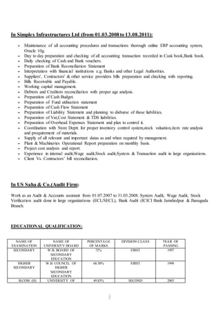 In Simplex Infrastructures Ltd (from 01.03.2008 to 13.08.2011): 
➢ Maintenance of all accounting procedures and transactions thorough online ERP accounting system, 
Oracle 10g. 
➢ Day to day preparation and checking of all accounting transaction recorded in Cask book,Bank book. 
➢ Daily checking of Cash and Bank vouchers. 
➢ Preparation of Bank Reconciliation Statement 
➢ Interpretation with financial institutions e.g. Banks and other Legal Authorities. 
➢ Suppliers', Contractors' & other service providers bills preparation and checking with reporting. 
➢ Bills Receivable and Payable. 
➢ Working capital management. 
➢ Debtors and Creditors reconciliation with proper age analysis. 
➢ Preparation of Cash Budget. 
➢ Preparation of Fund utilisation statement 
➢ Preparation of Cash Flow Statement 
➢ Preparation of Liability Statement and planning to disburse of those liabilities. 
➢ Preparation of Vat,Cost Statement & TDS liabilities. 
➢ Preparation of Overhead Expenses Statement and plan to control it. 
➢ Coordination with Store Deptt. for proper inventory control system,stock valuation,item rate analysis 
and proquirement of materials. 
➢ Supply of all relevant and important datas as and when required by management. 
➢ Plant & Machineries Operational Report preparation on monthly basis. 
➢ Project cost analysis and report. 
➢ Experience in internal audit,Wage audit,Stock audit,System & Transaction audit in large organisations. 
➢ Client Vs. Contractors’ bill reconciliation. 
In US Saha & Co.(Audit Firm) 
Work as an Audit & Accounts assistant from 01.07.2007 to 31.03.2008. System Audit, Wage Audit, Stock 
Verification audit done in large organizations (ECL/SECL), Bank Audit (ICICI Bank Jamshedpur & Jhasuguda 
Branch. 
EDUCATIONAL QUALIFICATION: 
NAME OF 
EXAMINATION 
NAME OF 
UNIVERSITYBOARD 
PERCENTAGE 
OF MARKS 
DIVISIONCLASS YEAR OF 
PASSING 
SECONDARY W.B. BOARD OF 
SECONDARY 
EDUCATION 
72% FIRST 
1997 
HIGHER 
SECONDARY 
W.B. COUNCIL OF 
HIGHER 
SECONDARY 
EDUCATION 
68.30% FIRST 1999 
B.COM (H) UNIVERSITY OF 49.83% SECOND 2003 
 
