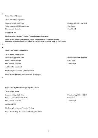● 
Project Title: MSQ Project 
Client: Indian Oil Corporation 
Employment Type: Full-Time Duration: Jul 2009 - May 2011 
Project Location: IOCL Digboi Assam Site: Onsite 
Role: Accounts Executive Team Size: 5 
Skill Used: ICWA 
Role Description: Accounts/Taxation/Costing/Contract/Adimistation 
Project Details: Motor Sprit Upgration Project (Uro Stage 4 Oil & Lubricant) Supply 
Installation & Commissioning / UG piping, AG Piping Civil & Structural Work Rs 75 Cr Project 
● 
● 
Project Title: Raipur Shopping Mall 
Client: Raipur Vikash Nigam 
Employment Type: Full-Time Duration: Jun 2008 - Aug 2008 
Project Location: Raipur Site: Onsite 
Role: Accounts Executive Team Size: 3 
Skill Used: Not Mentioned 
Role Description: Accounts & Administration 
Project Details: Shopping mall 6 stories Rs. 35 cr project 
● 
Project Title: High Rise Building at Rajarhat Kolkata 
Client: Kepple Megas 
Employment Type: Full-Time Duration: Aug 2008 - Jul 2009 
Project Location: Rajarhat Kolkata Site: Onsite 
Role: Accounts Executive Team Size: 6 
Skill Used: ICWA 
Role Description: Accounts/Taxation/Costing 
Project Details: High Rise residential Buildings Rs. 350 Cr 
 