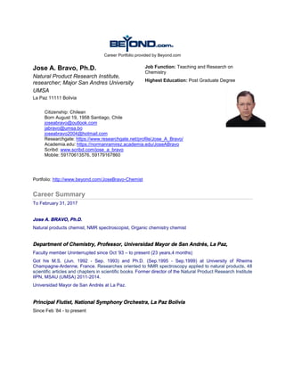 Career Portfolio provided by Beyond.com
Jose A. Bravo, Ph.D.
Natural Product Research Institute,
researcher; Major San Andres University
UMSA
La Paz 11111 Bolivia
Job Function: Teaching and Research on
Chemistry
Highest Education: Post Graduate Degree
Portfolio: http://www.beyond.com/JoseBravo-Chemist
Career Summary
To February 31, 2017
Jose A. BRAVO, Ph.D.
Natural products chemist, NMR spectroscopist, Organic chemistry chemist
Department of Chemistry, Professor, Universidad Mayor de San Andrés, La Paz,
Faculty member Uninterrupted since Oct '93 – to present (23 years,4 months)
Got his M.S. (Jun. 1992 - Sep. 1993) and Ph.D. (Sep.1995 - Sep.1999) at University of Rheims
Champagne-Ardenne, France. Researches oriented to NMR spectroscopy applied to natural products, 48
scientific articles and chapters in scientific books. Former director of the Natural Product Research Institute
IIPN, MSAU (UMSA) 2011-2014.
Universidad Mayor de San Andrés at La Paz.
Principal Flutist, National Symphony Orchestra, La Paz Bolivia
Since Feb '84 - to present
Citizenship: Chilean
Born August 19, 1958 Santiago, Chile
joseabravo@outlook.com
jabravo@umsa.bo
joseabravo2004@hotmail.com
Researchgate: https://www.researchgate.net/profile/Jose_A_Bravo/
Academia.edu: https://normanramirez.academia.edu/JoseABravo
Scribd: www.scribd.com/jose_a_bravo
Mobile: 59170613576, 59179167860
 