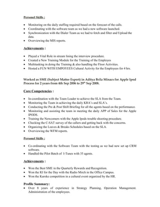 Personel Skills :
• Monitoring on the daily staffing required based on the forecast of the calls.
• Coordinating with the software team as we had a new software launched.
• Synchronization with the Dialer Team as we had to fetch and filter and Upload the
data.
• Overviewing the MIS reports.
Achievements :
• Played a Vital Role in stream lining the interview procedure.
• Created a New Training Module for the Training of the Employes
• Multitasking in doing the Training & also handling the Floor Activities.
• Hosted a FUN WITH EMPOYEES Cultural Activity for the Employees for 4 hrs.
Worked as SME (Subject Matter Expert) in Aditya Brila Minacs for Apple Ipod
Process for 2 years from 4th Sep 2006 to 29th
Sep 2008.
Core Competencies :
• In-coordination with the Team Leader to achieve the SLA from the Team.
• Monitoring the Team in achieving the daily KRA’s and SLA’s.
• Conducting the Pre & Post Shift Briefing for all the agents based on the performance.
• Monitoring and assisting the team in meeting the daily APP of Sales for the Apple
IPODS.
• Training the Newcomers with the Apple Ipods trouble shooting procedure.
• Checking the C-SAT survey of the callers and getting back with the concerns.
• Organizing the Leaves & Breaks Schedules based on the SLA.
• Overviewing the WFM reports.
Personel Skills :
• Co-ordinating with the Software Team with the testing as we had new set up CRM
software.
• Handled the Pilot Batch of I-Tunes with 35 agents.
Achievements :
• Won the Best SME in the Quarterly Rewards and Recognition.
• Won the RJ for the Day with the Radio Mirch in the Office Campus.
• Won the Karoke competition in a cultural event organized by the HR.
Profile Summary:
• Over 8 years of experience in Strategy Planning, Operation Management.
Administration of the employees.
 