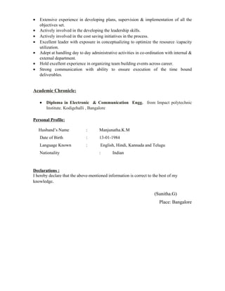 • Extensive experience in developing plans, supervision & implementation of all the
objectives set.
• Actively involved in the developing the leadership skills.
• Actively involved in the cost saving initiatives in the process.
• Excellent leader with exposure in conceptualizing to optimize the resource /capacity
utilization.
• Adept at handling day to day administrative activities in co-ordination with internal &
external department.
• Hold excellent experience in organizing team building events across career.
• Strong communication with ability to ensure execution of the time bound
deliverables.
Academic Chronicle:
• Diploma in Electronic & Communication Engg. from Impact polytechnic
Institute. Kodigehalli , Bangalore
Personal Profile:
Husband’s Name : Manjunatha.K.M
Date of Birth : 13-01-1984
Language Known : English, Hindi, Kannada and Telugu
Nationality : Indian
Declarations :
I hereby declare that the above-mentioned information is correct to the best of my
knowledge.
(Sunitha.G)
Place: Bangalore
 