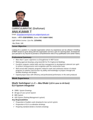 CCUURRRRIICCUULLAAMMVVIITTAAEE ((DDrraaffttssmmaann))
AANNIILLKKUUMMAARR..TT
Email: anujayapuram@gmail.com,aniljpm@gmail.com
Mobile: +971-558189004, (Home+971-568411004)
Light Vehicle License: (Lice No: 2256006)
Abu Dhabi, UAE.
Career Objective
Looking for a position in a reputed organization where my experience can be utilized in Drafting
of MEP sectors to grow along with the organization and be a part of a winning team. Enclosed for
your perusal is my resume to provide a comprehensive view of my qualification and career history
Professional Summary
 More than 7 years’ experience as Draughtsman in MEP Sector.
 Making approval drawings using AutoCAD for Pre Engineered Buildings.
 Excellent computer related skills and time management to development coherent tem spirit
to achieve strong presence and recognition with the construction team.
 Well versed with computer programs related to work and continuous learner of related
programs to enhance and increase my ability and knowledge to prepare through and
detailed drawings and designs.
 Expand project base with efficiency and professional performance in the work produced.
Work Experience
Dhafir Switchgear L.L.C – Abu Dhabi (2014-June to till Date)
ELV System integrator
 GRMS System Drawings
 All type of Low current System
 BMS System
 UDS System (Parking Management system)
Key Responsibilities
 Preparation of builders work drawing for low current system.
 Preparation of ELV co-ordination drawings.
 Preparing standard details & Sections drawings.
 