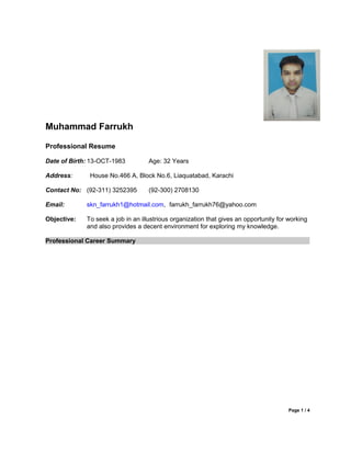Muhammad Farrukh
Professional Resume
Date of Birth: 13-OCT-1983 Age: 32 Years
Address: House No.466 A, Block No.6, Liaquatabad, Karachi
Contact No: (92-311) 3252395 (92-300) 2708130
Email: skn_farrukh1@hotmail.com, farrukh_farrukh76@yahoo.com
Objective: To seek a job in an illustrious organization that gives an opportunity for working
and also provides a decent environment for exploring my knowledge.
Professional Career Summary
Page 1 / 4
 