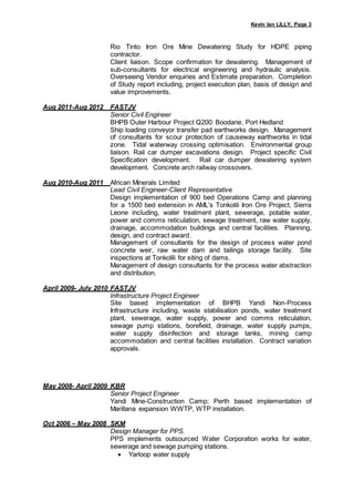 Kevin Ian LILLY, Page 3
Rio Tinto Iron Ore Mine Dewatering Study for HDPE piping
contractor.
Client liaison. Scope confirmation for dewatering. Management of
sub-consultants for electrical engineering and hydraulic analysis.
Overseeing Vendor enquiries and Estimate preparation. Completion
of Study report including, project execution plan, basis of design and
value improvements.
Aug 2011-Aug 2012 FASTJV
Senior Civil Engineer
BHPB Outer Harbour Project Q200: Boodarie, Port Hedland
Ship loading conveyor transfer pad earthworks design. Management
of consultants for scour protection of causeway earthworks in tidal
zone. Tidal waterway crossing optimisation. Environmental group
liaison. Rail car dumper excavations design. Project specific Civil
Specification development. Rail car dumper dewatering system
development. Concrete arch railway crossovers.
Aug 2010-Aug 2011 African Minerals Limited
Lead Civil Engineer-Client Representative
Design implementation of 900 bed Operations Camp and planning
for a 1500 bed extension in AML’s Tonkolili Iron Ore Project, Sierra
Leone including, water treatment plant, sewerage, potable water,
power and comms reticulation, sewage treatment, raw water supply,
drainage, accommodation buildings and central facilities. Planning,
design, and contract award.
Management of consultants for the design of process water pond
concrete weir, raw water dam and tailings storage facility. Site
inspections at Tonkolili for siting of dams.
Management of design consultants for the process water abstraction
and distribution.
April 2009- July 2010 FASTJV
Infrastructure Project Engineer
Site based implementation of BHPB Yandi Non-Process
Infrastructure including, waste stabilisation ponds, water treatment
plant, sewerage, water supply, power and comms reticulation,
sewage pump stations, borefield, drainage, water supply pumps,
water supply disinfection and storage tanks, mining camp
accommodation and central facilities installation. Contract variation
approvals.
May 2008- April 2009 KBR
Senior Project Engineer
Yandi Mine-Construction Camp; Perth based implementation of
Marillana expansion WWTP, WTP installation.
Oct 2006 – May 2008 SKM
Design Manager for PPS.
PPS implements outsourced Water Corporation works for water,
sewerage and sewage pumping stations.
 Yarloop water supply
 