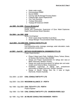 Kevin Ian LILLY, Page 4
 Hyden water supply
 Koorarawalyee DN800
 Boondi DN800
 Canning Vale #5 Sewage Pumping Station
 Cottesloe Main Sewer Replacement
 York Tank Reroofing
 Toodyay Reticulation
 Toodyay BH Extension DN300
Jan 2006 - Oct 2006 Parsons Brinkerhoff
Design Engineer
Design and Construction Supervision of Dyno Nobel Explosives
Depot, Ravensthorpe Nickel Operation
Oct 2004 – Jan 2006 SKM
Senior Civil Engineer
 Water supply design feasibility Eucla Basin,
 Design Manager Finucane Island Water Recovery Plant
April 2003 – Oct 2004 CIVIL CONSULTANTS PTY LTD
Principal
Civil contracting works, drainage, sewerage, water reticulation, roads
and earthworks construction.
Jul 2001 – April 03 METAGO ENVIRONMENTAL ENGINEERS PTY LTD
Project Superintendent
 Phase 3 Heap Leach Pads, Goldfields Ghana, Tarkwa, Ghana,
42 Hectare Site Contract Value $US9M
 Design and Project Superintendent for tailings dam raise at
Merlin Diamonds, Northern Territory.
 Design and onsite technical advisor for tailings dam and water
reclaim pond Osborne Mines, Queensland.
 Installation supervision of tailings dam embankment
piezometers at Argyle Diamonds, Western Australia.
 Design of Alluvial Tailings Dam No. 4 raise at Argyle
Diamonds, Western Australia.
Dec 2000 – Jul 2001 CIVIL CONSULTANTS PTY LTD
Sep 2000 – Dec 2000 WOODMAN ALLIANCE 21 - PERTH
Nov 1998 – Sep 2000 CIVIL TECH PTY LTD - PERTH
Project Engineer
Sep 1998 – Oct 1998 CIVIL CONSULTANTS PTY LTD - SKARDON RIVER, QLD
Apr 1998 – Aug 1998 AA WILKIE CONSULTING ENGINEER - PERTH
 