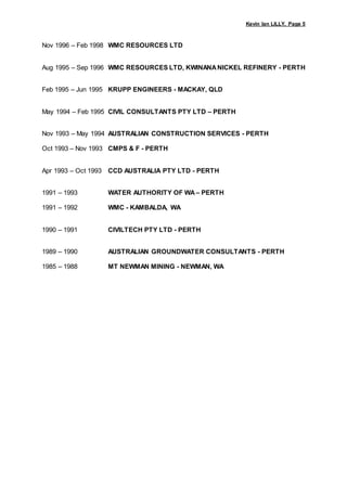 Kevin Ian LILLY, Page 5
Nov 1996 – Feb 1998 WMC RESOURCES LTD
Aug 1995 – Sep 1996 WMC RESOURCES LTD, KWINANANICKEL REFINERY - PERTH
Feb 1995 – Jun 1995 KRUPP ENGINEERS - MACKAY, QLD
May 1994 – Feb 1995 CIVIL CONSULTANTS PTY LTD – PERTH
Nov 1993 – May 1994 AUSTRALIAN CONSTRUCTION SERVICES - PERTH
Oct 1993 – Nov 1993 CMPS & F - PERTH
Apr 1993 – Oct 1993 CCD AUSTRALIA PTY LTD - PERTH
1991 – 1993 WATER AUTHORITY OF WA – PERTH
1991 – 1992 WMC - KAMBALDA, WA
1990 – 1991 CIVILTECH PTY LTD - PERTH
1989 – 1990 AUSTRALIAN GROUNDWATER CONSULTANTS - PERTH
1985 – 1988 MT NEWMAN MINING - NEWMAN, WA
 