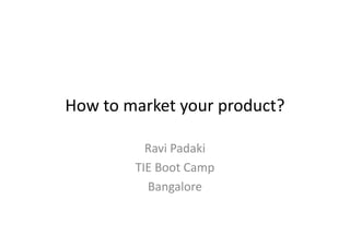 How to market your product?
Ravi Padaki
TIE Boot Camp
Bangalore
 