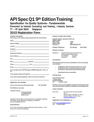 API SpecQ1 9th EditionTraining
Specification for Quality Systems– Fundamentals
Presented by Intertek Consulting and Training / Industry Services
7th – 9th April 2015 Singapore
2015 Registration Form
www.api-u.org Page 1 of 1
Attendee Information
Please type or print clearly, using a separateformfor each attendee.
Name:
Name for Badge:
Job Title:
Company:
Department/Division:
Street Address:
City:
State: Zip Code:
Phone: Fax:
Email:
Is your company part ofAPI Monogram/APIQR Program(s)?  Yes 
No
If yes, please provide yourFacility ID:
If you require special assistance, make a noteofyour needshere:
Registration (per attendee)
Fee for three day course- Q1Fundamentals: 7-9th April 2015
S$ 1750.00 per attendee
Included in Course:
Participants Guide
2 x Coffee Breaks
Buffett Lunch
Additional training dates, venues and topics are available, additional
information can be obtained by emailing your details to
garry.tanner@intertek.com
Group Discount
If 3 or more fromsame company attend the same seminaor a 10%
discount on total price shall apply
Payment by Bank WireTransfer
Intertek Industry Services (S) Pte Ltd
HSBC Limited
Bank Code: 7232
Branch Code 250
Account # 250-000130-178
Payment Reference: Q1 Training April 2015
Payment by Check
Payable to : Intertek Industry Services (S) Pte Ltd
2 International Business Park
The Strategy # 10-9/10
Singapore 609930
Cancellations
Refunds will be given for written cancellations,minus a processing
fee as follows:
- $ 100.00 fee within 14calender days priorto course
- $ 200.00 fee within 7calender days priorto course
- No refund for cancellations within 6Calenderdays
- Class Substitutions are permitted
Training Venue
Orchard Parade Hotel
1 Tanglin Road
Singapore247905
Ph: + 65 6737 1133
Should you require accommodation duringthe training specialrates
have also been made available for attendeesat this trainingcourse
Course Facilitator
Garry Tanner API U Approved Q1, Q2 and Lead Auditor
Trainer
API Lead Auditor in ISO 9001, Q1 , Q2 and
Monogram Program for fifteen years
Email: garry.tanner@intertek.com
Registration Form Submission to:
Email: garry.tanner@intertek.com
Fax: + 65 6793 9937
 