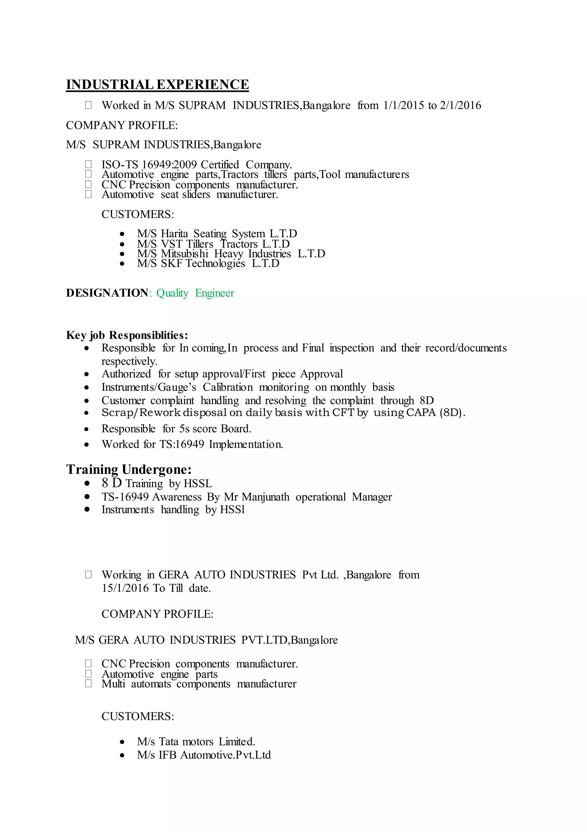 INDUSTRIAL EXPERIENCE
Worked in M/S SUPRAM INDUSTRIES,Bangalore from 1/1/2015 to 2/1/2016
COMPANY PROFILE:
M/S SUPRAM INDUSTRIES,Bangalore
ISO-TS 16949:2009 Certified Company.
Automotive engine parts,Tractors tillers parts,Tool manufacturers
CNC Precision components manufacturer.
Automotive seat sliders manufacturer.
CUSTOMERS:
 M/S Harita Seating System L.T.D
 M/S VST Tillers Tractors L.T.D
 M/S Mitsubishi Heavy Industries L.T.D
 M/S SKF Technologies L.T.D
DESIGNATION: Quality Engineer
Key job Responsiblities:
 Responsible for In coming,In process and Final inspection and their record/documents
respectively.
 Authorized for setup approval/First piece Approval
 Instruments/Gauge’s Calibration monitoring on monthly basis
 Customer complaint handling and resolving the complaint through 8D
 Scrap/Rework disposal on daily basis with CFT by using CAPA (8D).
 Responsible for 5s score Board.
 Worked for TS:16949 Implementation.
Training Undergone:
 8 D Training by HSSL
 TS-16949 Awareness By Mr Manjunath operational Manager
 Instruments handling by HSSl
Working in GERA AUTO INDUSTRIES Pvt Ltd. ,Bangalore from
15/1/2016 To Till date.
COMPANY PROFILE:
M/S GERA AUTO INDUSTRIES PVT.LTD,Bangalore
CNC Precision components manufacturer.
Automotive engine parts
Multi automats components manufacturer
CUSTOMERS:
 M/s Tata motors Limited.
 M/s IFB Automotive.Pvt.Ltd
 
