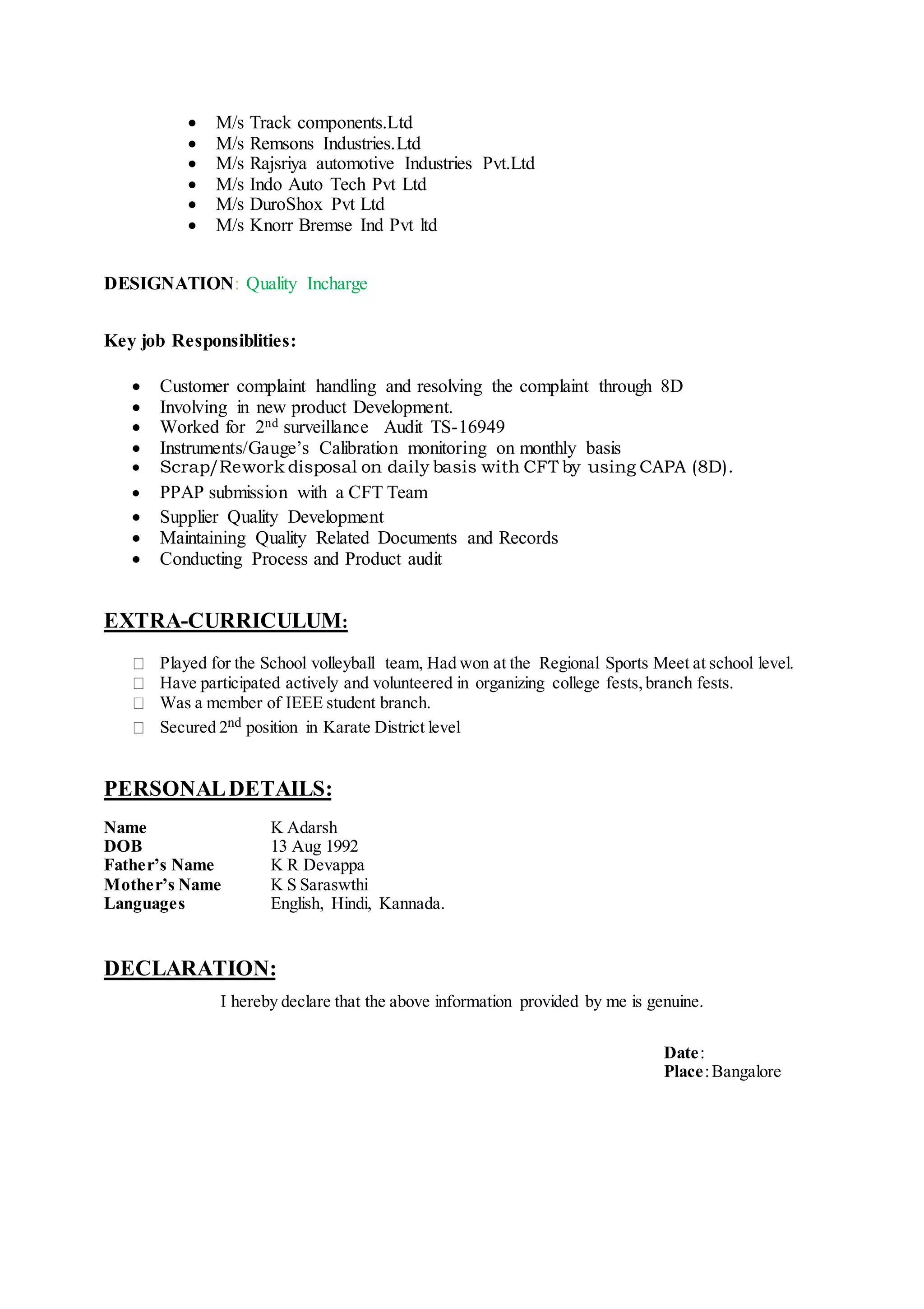  M/s Track components.Ltd
 M/s Remsons Industries.Ltd
 M/s Rajsriya automotive Industries Pvt.Ltd
 M/s Indo Auto Tech Pvt Ltd
 M/s DuroShox Pvt Ltd
 M/s Knorr Bremse Ind Pvt ltd
DESIGNATION: Quality Incharge
Key job Responsiblities:
 Customer complaint handling and resolving the complaint through 8D
 Involving in new product Development.
 Worked for 2nd surveillance Audit TS-16949
 Instruments/Gauge’s Calibration monitoring on monthly basis
 Scrap/Rework disposal on daily basis with CFT by using CAPA (8D).
 PPAP submission with a CFT Team
 Supplier Quality Development
 Maintaining Quality Related Documents and Records
 Conducting Process and Product audit
EXTRA-CURRICULUM:
Played for the School volleyball team, Had won at the Regional Sports Meet at school level.
Have participated actively and volunteered in organizing college fests,branch fests.
Was a member of IEEE student branch.
Secured 2nd position in Karate District level
PERSONALDETAILS:
Name K Adarsh
DOB 13 Aug 1992
Father’s Name K R Devappa
Mother’s Name K S Saraswthi
Languages English, Hindi, Kannada.
DECLARATION:
I hereby declare that the above information provided by me is genuine.
Date:
Place:Bangalore
 