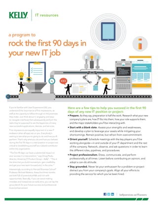 Here are a few tips to help you succeed in the first 90
days of any new IT position or project:
• Prepare. As they say, preparation is half the work. Research what your new
company’s plans are, how IT fits into them, how your role supports them,
and the major stakeholders you’ll be interacting with.
• Start with a blank slate. Assess your strengths and weaknesses,
and develop a plan to leverage your assets while mitigating your
shortcomings. Remain positive, but refrain from overcommitment. 
• Orient yourself. Schedule meetings with the key players you’ll be
working alongside—in and outside of your IT department and the rest
of the company. Network, observe, and ask questions in order to learn
the different roles, pipelines, and procedures.
• Project professionalism. Dress, communicate, and perform
professionally at all times. Listen before contributing an opinion, and
adopt a can-do attitude.
• Stay grounded. Never let your enthusiasm for a problem or project
distract you from your company’s goals. Align all your efforts to
providing the service for which you’ve been hired.
a program to
rock the first 90 days in
your new IT job
If you’re familiar with User Experience (UX), you
understand the importance of first impressions, as
well as the capacity to follow through on the promises
they make. Just think about it: engaging and easy-
to-navigate interfaces that subsequently perform the
tasks they’re supposed to are the keystones of many
new successful applications, devices, and services.
First impressions are equally important in a new IT
endeavor when all eyes are on you. Everybody’s
waiting to see what you’re going to do and how you’ll
perform. That’s why what you do and how you behave
during the first 90 days in a new position or project are
critical to establishing yourself as a valued contributor
within the organization.
“The first 90 days can have a substantial impact on
your success in a new position,” says Doug Paulo,
director, Americas IT Product Group – Kelly®
. “This is
the time that you build momentum, gain credibility,
and get your new team focused and ‘in the zone.’”
Interestingly, according to Harvard Business School®
Professor Michael Watkins, these first three months
are both full of potential pitfalls and rich with
opportunities. Basically, if you can avoid making
mistakes and instead secure early wins, you can lay the
groundwork for your future success and professional
brand enhancement.
kellyservices.us/ITcareers
 