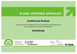 has successfully completed the D-Link Certifications test requirements
and is recognized as the below professional
D-LINK CERTIFIED SPECIALIST
Certified Since :
Valid Through :
Certificate Number :
DCS
Chairman & CEO, D-Link Corporation
Roger KaoDCS-SWI001674
Jun 18, 2018
Jun 18, 2016
Switching
Gediminas Butkus
 