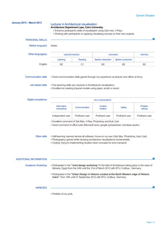 Sameh Shaalan
Page 2 / 2
January 2013 – March 2013
PERSONAL SKILLS
Lecturer in Architectural visualisation:
Architecture Department Laps, Cairo University.
▪ Enhance participant's skills of visualisation using (3ds max, V-Ray).
▪ Working with participants on applying visualising concept on their own projects.
ADDITIONAL INFORMATION
ANNEXES
Mother tongue(s) Arabic
Other language(s) UNDERSTANDING SPEAKING WRITING
Listening Reading Spoken interaction Spoken production
English B2 C1 B2 B2 B2
Communication skills ▪ Good communication skills gained through my experience as lecturer and officer at Army.
Job-related skills ▪ Fair teaching skills (as a lecturer in Architectural visualisation).
▪ Excellent at creating physical models using paper, acrylic or wood.
Digital competence SELF-ASSESSMENT
Information
processing
Communication
Content
creation
Safety
Problem
solving
Independent user Proficient user Proficient user Proficient user Proficient user
▪ Excellent command of 3ds Max, V-Ray, Photoshop and Auto Cad.
▪ Good command of office suite (Microsoft word, google spreadsheet, Camtasia studio).
Other skills ▪ Self-learning: learned almost all software I know on my own (3ds Max, Photoshop, Auto Cad).
▪ Photography:gained while studying architecture visualizations fundamentals.
▪ Cycling: trying to implementing studied urban concepts for echo transport.
Academic Workshop ▪ Participated in the "Joint design workshop "in the field ofArchitecture taking place in the oasis of
Baharia, Egypt from the 24th until the 31st of March 2012 with BTU, Cottbus , Germany .
▪ Participated in the "Urban Design in Historic context at the North Western edge of Historic
Cairo" from 16th until 27 September 2012 with BTU, Cottbus, Germany.
▪ Portfolio of my work.
 