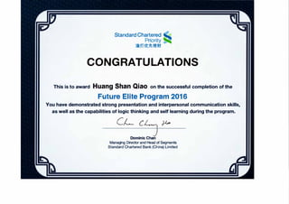 StandardChartered .,
Priority
渣打优先理财
CONGRATULATIONS
This is to award Huang Shan Qiao on the successful completi。n 。f the
Future Elite Program 2016
You have de『nonstrated str。ng presentation and interpers。nal c。”1municati。n skills,
as well as the capabilities of logic thinking and self learning during the program.
CJ←cι户飞 沪，
D。mlnic Chan
Managing Director and Head of Segments
Standard Chartered Bank (China) Limited
 
