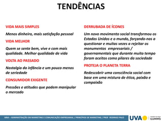 MBA – ADMINISTRAÇÃO EM MARKETING E COMUNICAÇÃO EMPRESARIAL / PRINCÍPIOS DE MARKETING / PROF RODRIGO PALO
VIDA MAIS SIMPLES
Menos dinheiro, mais satisfação pessoal
VIDA MELHOR
Quem se sente bem, vive e com mais
qualidade. Melhor qualidade de vida
VOLTA AO PASSADO
Nostalgia da infância e um pouco menos
de seriedade
CONSUMIDOR EXIGENTE
Pressões e atitudes que podem manipular
o mercado
DERRUBADA DE ÍCONES
Um novo movimento social transformou os
Estados Unidos e o mundo, forçando-nos a
questionar e muitas vezes a rejeitar os
monumentos empresariais /
governamentais que durante muito tempo
foram aceitos como pilares da sociedade
PROTEJA O PLANETA TERRA
Redescobrir uma consciência social com
base em uma mistura de ética, paixão e
compaixão
TENDÊNCIAS
 