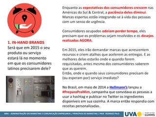 MBA – ADMINISTRAÇÃO EM MARKETING E COMUNICAÇÃO EMPRESARIAL / PRINCÍPIOS DE MARKETING / PROF RODRIGO PALO
1. IN-HAND BRANDS
Será que em 2015 o seu
produto ou serviço
estará lá no momento
em que os consumidores
latinos precisarem dele?
Enquanto as expectativas dos consumidores crescem nas
Américas do Sul & Central, a paciência deles diminui.
Marcas espertas estão integrando-se à vida das pessoas
com um senso de urgência.
Consumidores ocupados odeiam perder tempo, eles
precisam que os problemas sejam resolvidos e os desejos
realizados AGORA.
Em 2015, eles irão demandar marcas que acrescentem
recursos e criem atalhos que acelerem as entregas. E as
melhores delas estarão onde e quando forem
requisitadas, antes mesmo dos consumidores saberem
que as querem.
Então, onde e quando seus consumidores precisam de
(ou esperam por) serviço imediato?
No Brasil, em maio de 2014 a Hellmann’s lançou a
#PreparaPraMim, campanha que convidava as pessoas a
usar a hashtag e publicar no Twitter os ingredientes
disponíveis em sua cozinha. A marca então respondia com
receitas personalizadas.
 