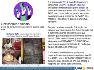 MBA – ADMINISTRAÇÃO EM MARKETING E COMUNICAÇÃO EMPRESARIAL / PRINCÍPIOS DE MARKETING / PROF RODRIGO PALO
4. DEMOCRATIC PRICING
Deixe os consumidores decidirem quanto você
vale.
Em março de 2014, nós destacamos a
tendência EMPATHETIC PRICING:
descontos direcionados para ajudar os
consumidores em suas dificuldades. Em
2015, os consumidores - cada vez mais
acostumados a participar da "vida" das
marcas - irão levar o preço a um novo
território.
Depois de viver anos de flutuação de
preços, consumidores das Américas do Sul
& Central estarão confiantes de que
sabem quanto produtos e serviços devem
custar. Eles demandarão que as marcas
vão além do EMPATHETIC PRICING e
deem a eles a possibilidade de participar
da precificação de produtos.
Com medo de descobrir quanto os
consumidores realmente valorizam você?
Em 2015, use o DEMOCRATIC PRICING
para mostrar confiança em sua oferta e
respeito por seus consumidores.
No Curto Café, espaço que fica no centro
do Rio de Janeiro, é você quem decide.
 