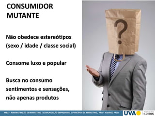 MBA – ADMINISTRAÇÃO EM MARKETING E COMUNICAÇÃO EMPRESARIAL / PRINCÍPIOS DE MARKETING / PROF RODRIGO PALO
Não obedece estereótipos
(sexo / idade / classe social)
Consome luxo e popular
Busca no consumo
sentimentos e sensações,
não apenas produtos
CONSUMIDOR
MUTANTE
 