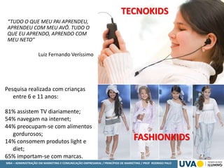 MBA – ADMINISTRAÇÃO EM MARKETING E COMUNICAÇÃO EMPRESARIAL / PRINCÍPIOS DE MARKETING / PROF RODRIGO PALO
TECNOKIDS
“TUDO O QUE MEU PAI APRENDEU,
APRENDEU COM MEU AVÔ. TUDO O
QUE EU APRENDO, APRENDO COM
MEU NETO”
Luiz Fernando Veríssimo
FASHIONKIDS
Pesquisa realizada com crianças
entre 6 e 11 anos:
81% assistem TV diariamente;
54% navegam na internet;
44% preocupam-se com alimentos
gordurosos;
14% consomem produtos light e
diet;
65% importam-se com marcas.
 