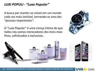 MBA – ADMINISTRAÇÃO EM MARKETING E COMUNICAÇÃO EMPRESARIAL / PRINCÍPIOS DE MARKETING / PROF RODRIGO PALO
LUXI POPULI - “Luxo Popular”
A busca por manter-se visível em um mundo
cada vez mais invisível, tornando-se uma das
“pessoas importantes”.
O “Luxo Popular” é uma crença íntima de que
todos nós somos merecedores dos itens mais
finos, sofisticados e exclusivos.
 