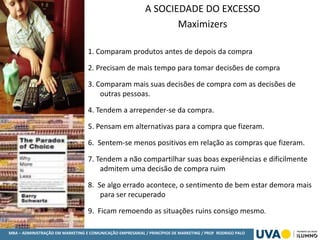 MBA – ADMINISTRAÇÃO EM MARKETING E COMUNICAÇÃO EMPRESARIAL / PRINCÍPIOS DE MARKETING / PROF RODRIGO PALO
A SOCIEDADE DO EXCESSO
Maximizers
1. Comparam produtos antes de depois da compra
2. Precisam de mais tempo para tomar decisões de compra
3. Comparam mais suas decisões de compra com as decisões de
outras pessoas.
4. Tendem a arrepender-se da compra.
5. Pensam em alternativas para a compra que fizeram.
6. Sentem-se menos positivos em relação as compras que fizeram.
7. Tendem a não compartilhar suas boas experiências e dificilmente
admitem uma decisão de compra ruim
8. Se algo errado acontece, o sentimento de bem estar demora mais
para ser recuperado
9. Ficam remoendo as situações ruins consigo mesmo.
 